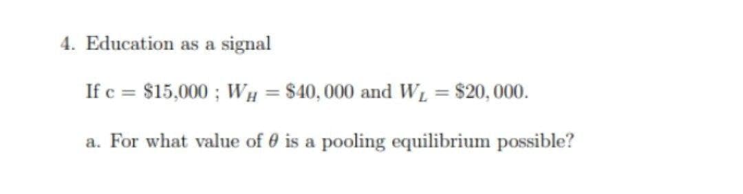 4. Education as a signal
If c = $15,000 ; WH = $40,000 and W̟ = $20,000.
a. For what value of 0 is a pooling equilibrium possible?
