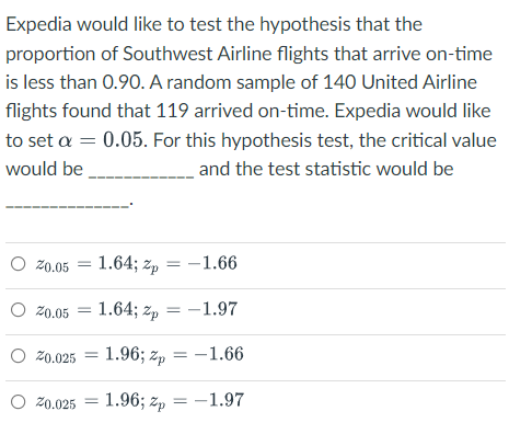 Expedia would like to test the hypothesis that the
proportion of Southwest Airline flights that arrive on-time
is less than 0.90. A random sample of 140 United Airline
flights found that 119 arrived on-time. Expedia would like
to set a = 0.05. For this hypothesis test, the critical value
would be
and the test statistic would be
O z0.05
1.64; zp = -1.66
O Z0.05
1.64; zp = -1.97
O 20.025
1.96; zp = -1.66
=
O 20.025 = 1.96; zp = –1.97
