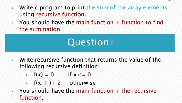 Write c program to print the sum of the array elements
using recursive function.
• You should have the main function + function to find
the summation.
Question1
Write recursive function that returns the value of the
following recursive definition:
• f(x) = 0
f(x-1)+ 2
You should have the main function + the recursive
function.
if x<= 0
%3D
otherwise
