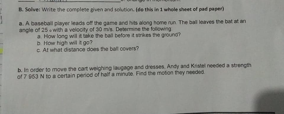 B. Solve: Write the complete given and solution. (do this in 1 whole sheet of pad paper)
a. A baseball player leads off the game and hits along home run. The ball leaves the bat at an
angle of 25 o with a velocity of 30 m/s. Determine the following:
a. How long will it take the ball before it strikes the ground?
b. How high will it go?
C. At what distance does the ball covers?
b. In order to move the cart weighing laugage and dresses, Andy and Kristel needed a strength
of 7 953 N to a certain period of half a minute. Find the motion they needed.
