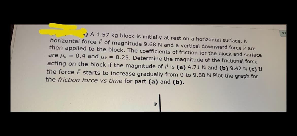 Op
) A 1.57 kg block is initially at rest on a horizontal surface. A
horizontal force F of magnitude 9.68 N and a vertical downward force P are
then applied to the block. The coefficients of friction for the block and surface
are µs = 0.4 and µk = 0.25. Determine the magnitude of the frictional force
acting on the block if the magnitude of P is (a) 4.71 N and (b) 9.42 N (c) If
the force F starts to increase gradually from 0 to 9.68 N Plot the graph for
the friction force vs time for part (a) and (b).
