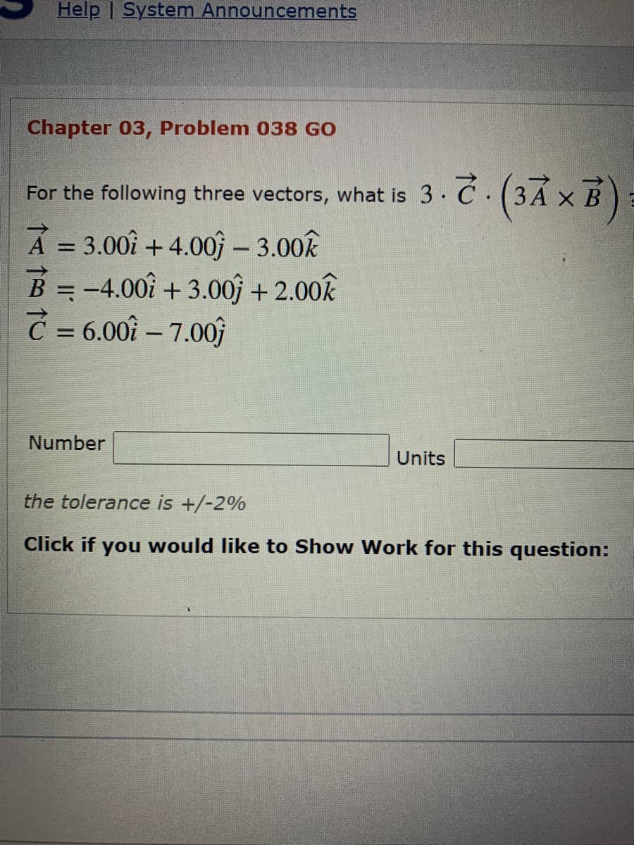 Help | System Announcements
Chapter 03, Problem 038 GO
For the following three vectors, what is 3. Ć (3Á × B)
A = 3.00î +4.00 – 3.00k
B=-4.00î + 3.0of + 2.00k
Č = 6.00î – 7.00
Number
Units
the tolerance is +/-2%
Click if you would like to Show Work for this question:
