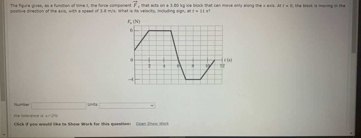 The figure gives, as a function of time t, the force component Fx that acts on a 3.80 kg ice block that can move only along the x axis. At t = 0, the block is moving in the
positive direction of the axis, with a speed of 3.8 m/s. What is its velocity, including sign, at t = 11 s?
F, (N)
6
1(s)
12
-4
Number
Units
the tolerance is +/-2%
Click if you would like to Show Work for this question: Open Show Work
