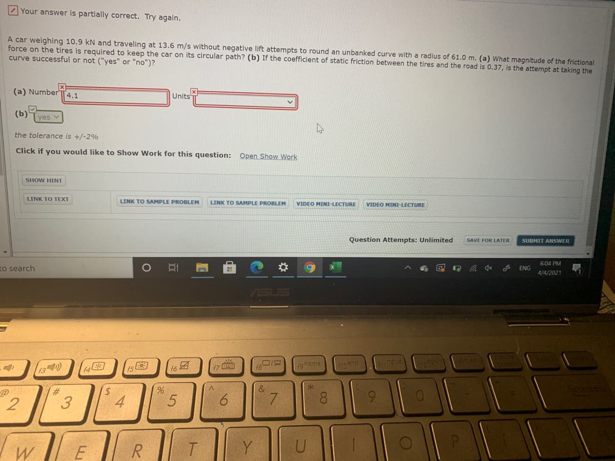 Your answer is partially correct. Try again.
A car weighing 10.9 kN and traveling at 13.6 m/s without negative lift attempts to round an unbanked curve with a radius of 61.0 m. (a) What magnitude of the frictional
force on the tires is required to keep the car on its circular path? (b) If the coefficient of static friction between the tires and the road is 0.37, is the attempt at taking the
curve successful or not ("yes" or "no")?
(a) Number
4.1
Units
(b)
ves v
the tolerance is +/-2%
Click if you would like to Show Work for this question: Open Show Work
SHOW HINT
LINK TO TEXT
LINK TO SAMPLE PROBLEM
LINK TO SAMPLE PROBLEM
VIDEO MINI-LECTURE
VIDEO MINI-LECTURE
Question Attempts: Unlimited
SAVE FOR LATER
SUBMIT ANSWER
6:04 PM
to search
林
ENG
4/4/2021
US
13)
ta图
团
口/京
so home
10end
pea
f6
%23
V.
&
2
4
7.
8.
9.
W
E
T|Y
U
00
6
3.
