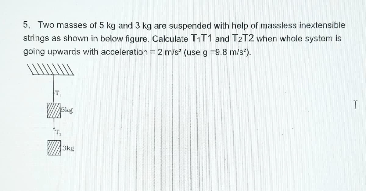 5, Two masses of 5 kg and 3 kg are suspended with help of massless inextensible
strings as shown in below figure. Calculate T1T1 and T2T2 vwhen whole system is
going upwards with acceleration = 2 m/s? (useg =9.8 m/s?).
T,
5kg
T
3kg
