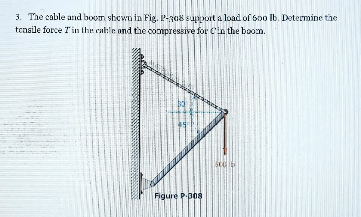 3. The cable and boom shown in Fig. P-308 support a load of 60o lb. Determine the
tensile force T in the cable and the compressive for Cin the boom.
30
45%
600 lb
Figure P-308
