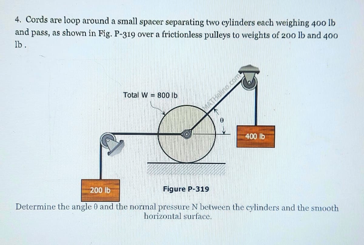 4. Cords are loop around a small spacer separating two cylinders each weighing 400 lb
and pass, as shown in Fig. P-319 over a frictionless pulleys to weights of 20o lb and 400
lb.
Total W = 800 lb
ETHalino.com
400 lb
200 lb
Figure P-319
Determine the angle 0 and the normal pressure N between the cylinders and the snooth
horizontal surface.
