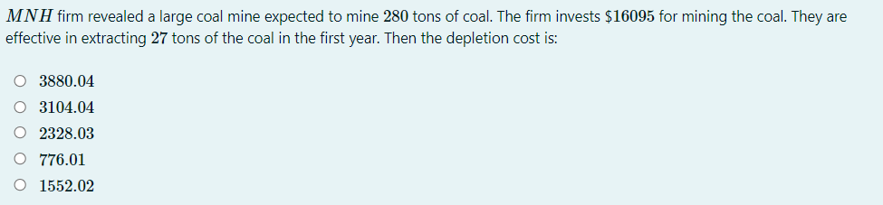 MNH firm revealed a large coal mine expected to mine 280 tons of coal. The firm invests $16095 for mining the coal. They are
effective in extracting 27 tons of the coal in the first year. Then the depletion cost is:
O 3880.04
O 3104.04
O 2328.03
O 776.01
O 1552.02
