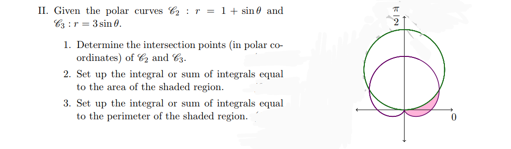 II. Given the polar curves 62 r = 1 + sin and
C3r3 sin 0.
1. Determine the intersection points (in polar co-
ordinates) of C2 and C3.
2. Set up the integral or sum of integrals equal
to the area of the shaded region.
3. Set up the integral or sum of integrals equal
to the perimeter of the shaded region.
π
@
0