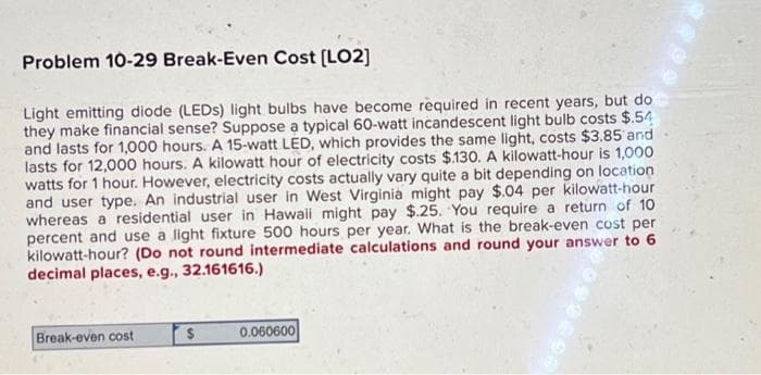 Problem 10-29 Break-Even Cost [LO2]
Light emitting diode (LEDs) light bulbs have become required in recent years, but do
they make financial sense? Suppose a typical 60-watt incandescent light bulb costs $.54
and lasts for 1,000 hours. A 15-watt LED, which provides the same light, costs $3.85 and
lasts for 12,000 hours. A kilowatt hour of electricity costs $.130. A kilowatt-hour is 1,000
watts for 1 hour. However, electricity costs actually vary quite a bit depending on location
and user type. An industrial user in West Virginia might pay $.04 per kilowatt-hour
whereas a residential user in Hawaii might pay $.25. You require a return of 10
percent and use a light fixture 500 hours per year. What is the break-even cost per
kilowatt-hour? (Do not round intermediate calculations and round your answer to 6
decimal places, e.g., 32.161616.)
Break-even cost
0.060600