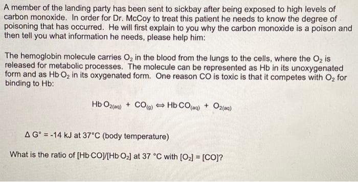 A member of the landing party has been sent to sickbay after being exposed to high levels of
carbon monoxide. In order for Dr. McCoy to treat this patient he needs to know the degree of
poisoning that has occurred. He will first explain to you why the carbon monoxide is a poison and
then tell you what information he needs, please help him:
The hemoglobin molecule carries O, in the blood from the lungs to the cells, where the O, is
released for metabolic processes. The molecule can be represented as Hb in its unoxygenated
form and as Hb O2 in its oxygenated form. One reason CO is toxic is that it competes with O, for
binding to Hb:
Hb O2(aq) + CO Hb CO(aq) +
A G° = -14 kJ at 37°C (body temperature)
What is the ratio of [Hb CO/[HbO2] at 37 °C with [O2] = [CO]?
