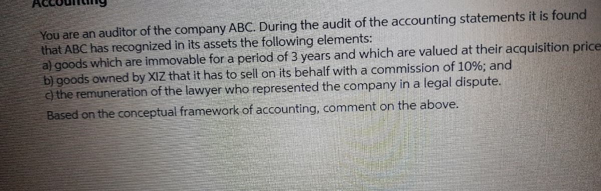 You are an auditor of the company ABC. During the audit of the accounting statements it is found
that ABC has recognized in its assets the following elements:
algoods which are immovable for a perlod of 3 years and which are valued at their acquisition price
b) goods owned by XIZ that it has to sell on its behalf with a commission of 10%; and
) the remuneration of the lawyer who represented the company in a legal dispute.
Based on the conceptual framework of accounting, comment on the above.
