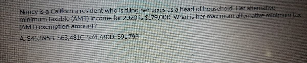 Nancy is a California resident who is filing her taxes as a head of household. Her alternative
minimum taxable (AMT) income for 2020 is $179,000. What is her maximum alternative minimum tax
(AMT) exemption amount?
A. $45,895B. S63,481C. S74,780D. S91,793
