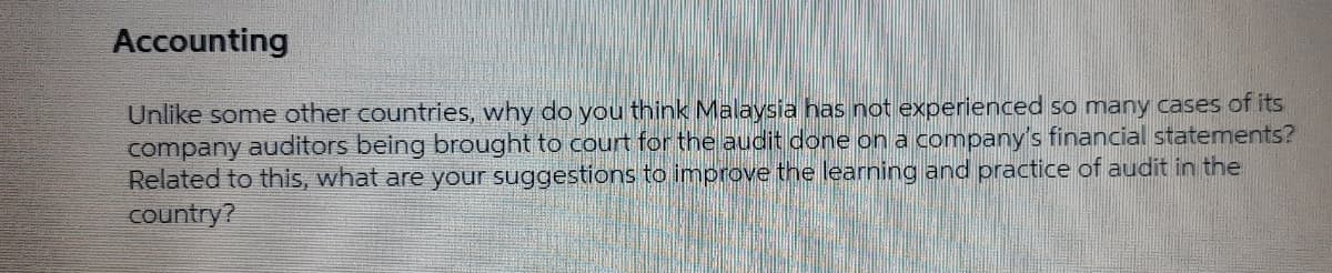 Accounting
Unlike some other countries, why do you think Malaysia has not experienced so many cases of its
company auditors being brought to court for the audit done on a company's financial statements?
Related to this, what are your suggestions to improve the learning and practice of audit in the
country?
