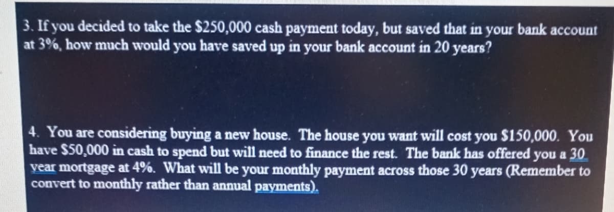 3. If you decided to take the $250,000 cash payment today, but saved that in your bank account
at 3%, how much would you have saved up in your bank account in 20 years?
4. You are considering buying a new house. The house you want will cost you $150,000. You
have $50,000 in cash to spend but will need to finance the rest. The bank has offered you a 30
vear mortgage at 4%. What will be your monthly payment across those 30 years (Remember to
convert to monthly rather than annual payments).
