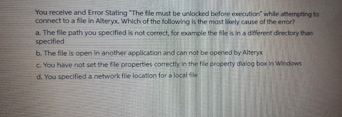 You receive and Error Stating "The file must be unlocked before execution" while attempting to
connect to a file in Alteryx. Which of the following is the most likely cause of the error?
a. The file path you specified is not correct, for example the file is in a different directory than
specified
b. The file is open in another application and can not be opened by Alteryx
c. You have not set the file properties correctly in the file property dialog box in Windows
d. You specified a network file location for a local file
