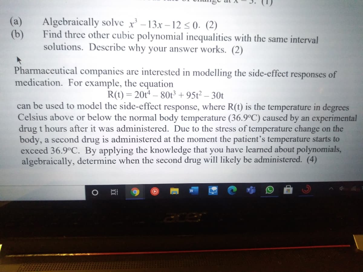 Algebraically solve x' –13x – 12 < 0. (2)
(b)
Find three other cubic polynomial inequalities with the same interval
solutions. Describe why your answer works. (2)
(a)
Pharmaceutical companies are interested in modelling the side-effect responses of
medication. For example, the equation
R(t) = 20t4 – 80t³ + 95t² – 30t
can be used to model the side-effect response, where R(t) is the temperature in degrees
Celsius above or below the normal body temperature (36.9°C) caused by an experimental
drug t hours after it was administered. Due to the stress of temperature change on the
body, a second drug is administered at the moment the patient's temperature starts to
exceed 36.9°C. By applying the knowledge that you have learned about polynomials,
algebraically, determine when the second drug will likely be administered. (4)
