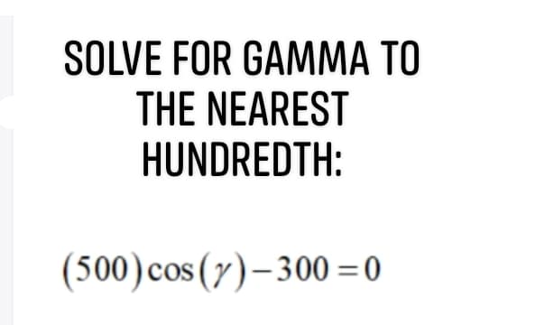 SOLVE FOR GAMMA TO
THE NEAREST
HUNDREDTH:
(500)cos (y)–300 = 0
