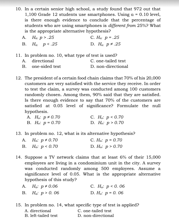 10. In a certain senior high school, a study found that 972 out that
1,100 Grade 12 students use smartphones. Using a = 0.10 level,
is there enough evidence to conclude that the percentage of
students who are using smartphones is different from 25%? What
is the appropriate alternative hypothesis?
А.
Ha: p > .25
С. На р%3.25
В.
Ha: p< .25
D. Ha: p + .25
11. In problem no. 10, what type of test is used?
C. one-tailed test
А.
directional
B. one-sided test
D. non-directional
12. The president of a certain food chain claims that 70% of his 20,000
customers are very satisfied with the service they receive. In order
to test the claim, a survey was conducted among 100 customers
randomly chosen. Among them, 90% said that they are satisfied.
Is there enough evidence to say that 70% of the customers are
satisfied at 0.05 level of significance? Formulate the null
hypothesis.
A. Ho: p+ 0.70
В. Но: р- 0.70
С. Н.: р<0.70
D. Ho: р> 0.70
13. In problem no. 12, what is its alternative hypothesis?
С. На: р 3 0.70
D. Ha: р> 0.7о
Ha: p + 0.70
В.
Ha: p < 0.70
А.
14. Suppose a TV network claims that at least 6% of their 15,000
employees are living in a condominium unit in the city. A survey
was conducted randomly among 500 employees. Assume a
significance level of 0.05. What is the appropriate alternative
hypothesis of this study?
С. На: р < 0. 06
D. Ho: р-D 0. 06
A. Ha: p+ 0.06
В. На: р» 0. 06
15. In problem no. 14, what specific type of test is applied?
A. directional
C. one-tailed test
B. left-tailed test
D. non-directional
