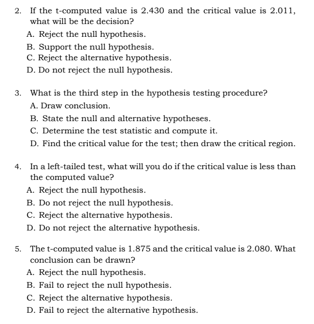 2. If the t-computed value is 2.430 and the critical value is 2.011,
what will be the decision?
A. Reject the null hypothesis.
B. Support the null hypothesis.
C. Reject the alternative hypothesis.
D. Do not reject the null hypothesis.
3. What is the third step in the hypothesis testing procedure?
A. Draw conclusion.
B. State the null and alternative hypotheses.
C. Determine the test statistic and compute it.
D. Find the critical value for the test; then draw the critical region.
4. In a left-tailed test, what will you do if the critical value is less than
the computed value?
A. Reject the null hypothesis.
B. Do not reject the null hypothesis.
C. Reject the alternative hypothesis.
D. Do not reject the alternative hypothesis.
5. The t-computed value is 1.875 and the critical value is 2.080. What
conclusion can be drawn?
A. Reject the null hypothesis.
B. Fail to reject the null hypothesis.
C. Reject the alternative hypothesis.
D. Fail to reject the alternative hypothesis.
