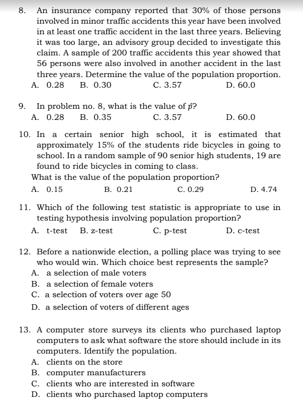 8. An insurance company reported that 30% of those persons
involved in minor traffic accidents this year have been involved
in at least one traffic accident in the last three years. Believing
it was too large, an advisory group decided to investigate this
claim. A sample of 200 traffic accidents this year showed that
56 persons were also involved in another accident in the last
three years. Determine the value of the population proportion.
С. 3.57
A. 0.28
В. О.30
D. 60.0
In problem no. 8, what is the value of p?
В. О.35
9.
A. 0.28
С. 3.57
D. 60.0
10. In a certain senior high school, it is estimated that
approximately 15% of the students ride bicycles in going to
school. In a random sample of 90 senior high students, 19 are
found to ride bicycles in coming to class.
What is the value of the population proportion?
A. 0.15
В. 0.21
C. 0.29
D. 4.74
11. Which of the following test statistic is appropriate to use in
testing hypothesis involving population proportion?
D. c-test
C. p-test
A. t-test B. z-test
12. Before a nationwide election, a polling place was trying to see
who would win. Which choice best represents the sample?
A. a selection of male voters
B. a selection of female voters
C. a selection of voters over age 50
D. a selection of voters of different ages
13. A computer store surveys its clients who purchased laptop
computers to ask what software the store should include in its
computers. Identify the population.
A. clients on the store
B. computer manufacturers
C. clients who are interested in software
D. clients who purchased laptop computers

