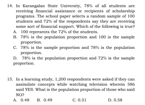 14. In Karangalan State University, 78% of all students are
receiving financial assistance or recipients of scholarship
programs. The school paper selects a random sample of 100
students and 72% of the respondents say they are receiving
some sort of financial support. Which of the following is true?
A. 100 represents the 72% of the students.
B. 78% is the population proportion and 100 is the sample
proportion.
C. 78% is the sample proportion and 78% is the population
proportion.
D. 78% is the population proportion and 72% is the sample
proportion.
15. In a learning study, 1,200 respondents were asked if they can
assimilate concepts while watching television wherein 586
said YES. What is the population proportion of those who said
NO?
A. 0.48
В. О.49
С. О.51
D. 0.58
