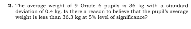 2. The average weight of 9 Grade 6 pupils is 36 kg with a standard
deviation of 0.4 kg. Is there a reason to believe that the pupil's average
weight is less than 36.3 kg at 5% level of significance?
