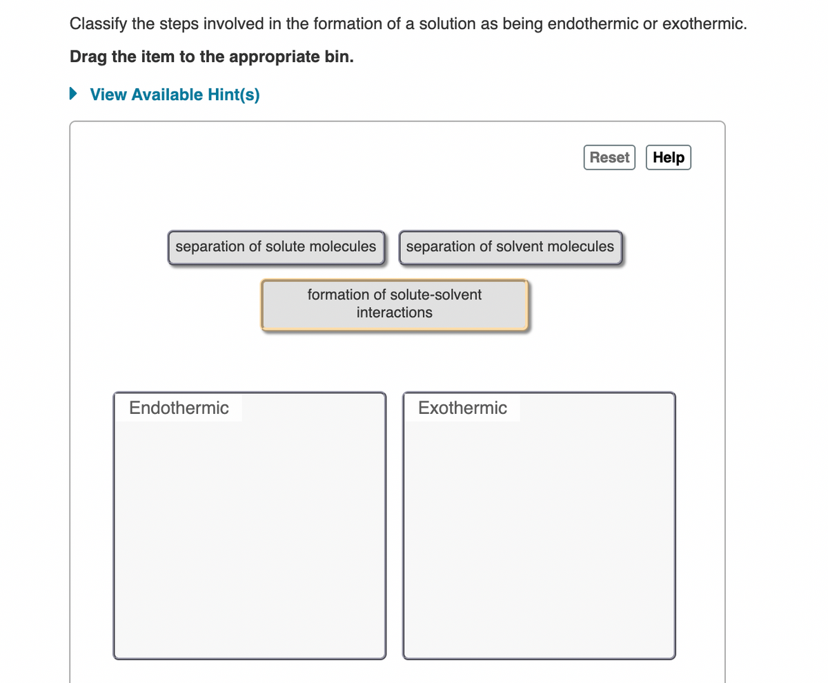 Classify the steps involved in the formation of a solution as being endothermic or exothermic.
Drag the item to the appropriate bin.
• View Available Hint(s)
Reset Help
separation of solute molecules
separation of solvent molecules
formation of solute-solvent
interactions
Endothermic
Exothermic
