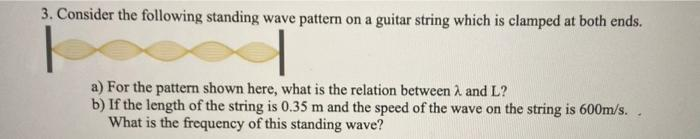 3. Consider the following standing wave pattern on a guitar string which is clamped at both ends.
a) For the patterm shown here, what is the relation between A and L?
b) If the length of the string is 0.35 m and the speed of the wave on the string is 600m/s. .
What is the frequency of this standing wave?
