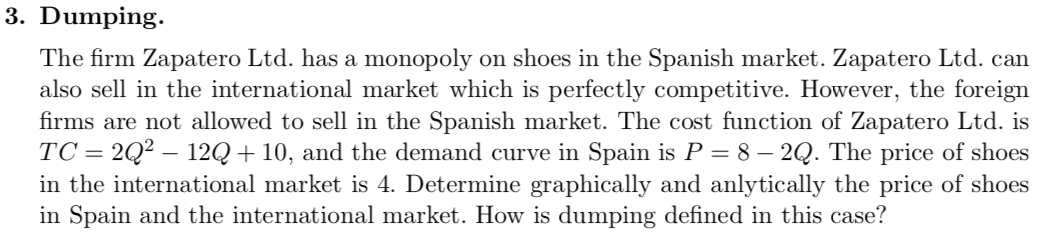 3. Dumping.
The firm Zapatero Ltd. has a monopoly on shoes in the Spanish market. Zapatero Ltd. can
also sell in the international market which is perfectly competitive. However, the foreign
firms are not allowed to sell in the Spanish market. The cost function of Zapatero Ltd. is
TC = 2Q² – 12Q + 10, and the demand curve in Spain is P = 8 – 2Q. The price of shoes
in the international market is 4. Determine graphically and anlytically the price of shoes
in Spain and the international market. How is dumping defined in this case?
