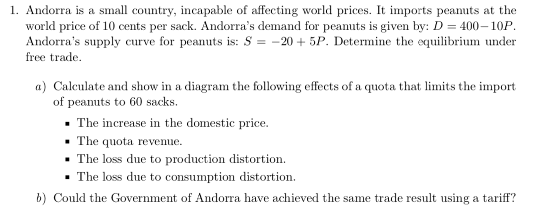 1. Andorra is a small country, incapable of affecting world prices. It imports peanuts at the
world price of 10 cents per sack. Andorra's demand for peanuts is given by: D = 400– 10P.
Andorra's supply curve for peanuts is: S = -20 + 5P. Determine the equilibrium under
free trade.
a) Calculate and show in a diagram the following effects of a quota that limits the import
of peanuts to 60 sacks.
· The increase in the domestic price.
· The quota revenue.
· The loss due to production distortion.
· The loss due to consumption distortion.
b) Could the Government of Andorra have achieved the same trade result using a tariff?
