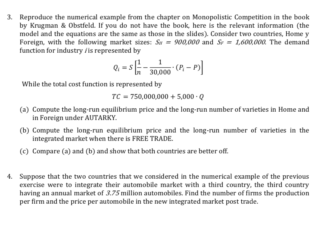 3. Reproduce the numerical example from the chapter on Monopolistic Competition in the book
by Krugman & Obstfeld. If you do not have the book, here is the relevant information (the
model and the equations are the same as those in the slides). Consider two countries, Home y
Foreign, with the following market sizes: Sí = 900,000 and SF = 1,600,000. The demand
function for industry iis represented by
Qi
(P; – P)
In
30,000
While the total cost function is represented by
TC = 750,000,000 + 5,000 ·Q
(a) Compute the long-run equilibrium price and the long-run number of varieties in Home and
in Foreign under AUTARKY.
(b) Compute the long-run equilibrium price and the long-run number of varieties in the
integrated market when there is FREE TRADE.
Compare (a) and (b) and show that both countries are better off.
4. Suppose that the two countries that we considered in the numerical example of the previous
exercise were to integrate their automobile market with a third country, the third country
having an annual market of 3.75 million automobiles. Find the number of firms the production
per firm and the price per automobile in the new integrated market post trade.
