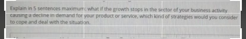 Explain in 5 sentences maximum: what if the growth stops in the sector of your business activity
causing a decline in demand for your product or service, which kind of strategies would you consider
to cope and deal with the situation.