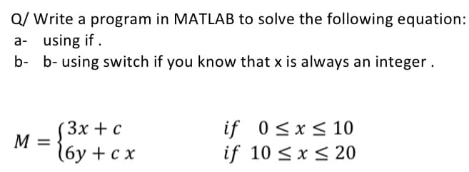 Q/ Write a program in MATLAB to solve the following equation:
a- using if.
b- b- using switch if you know that x is always an integer.
M
(3x+c
16y + cx
if
0≤x≤ 10
if 10 ≤ x ≤ 20