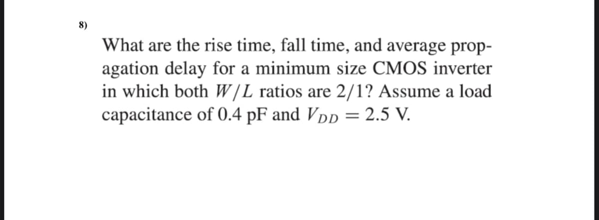 8)
What are the rise time, fall time, and average prop-
agation delay for a minimum size CMOS inverter
in which both W|L ratios are 2/1? Assume a load
capacitance of 0.4 pF and Vpp = 2.5 V.

