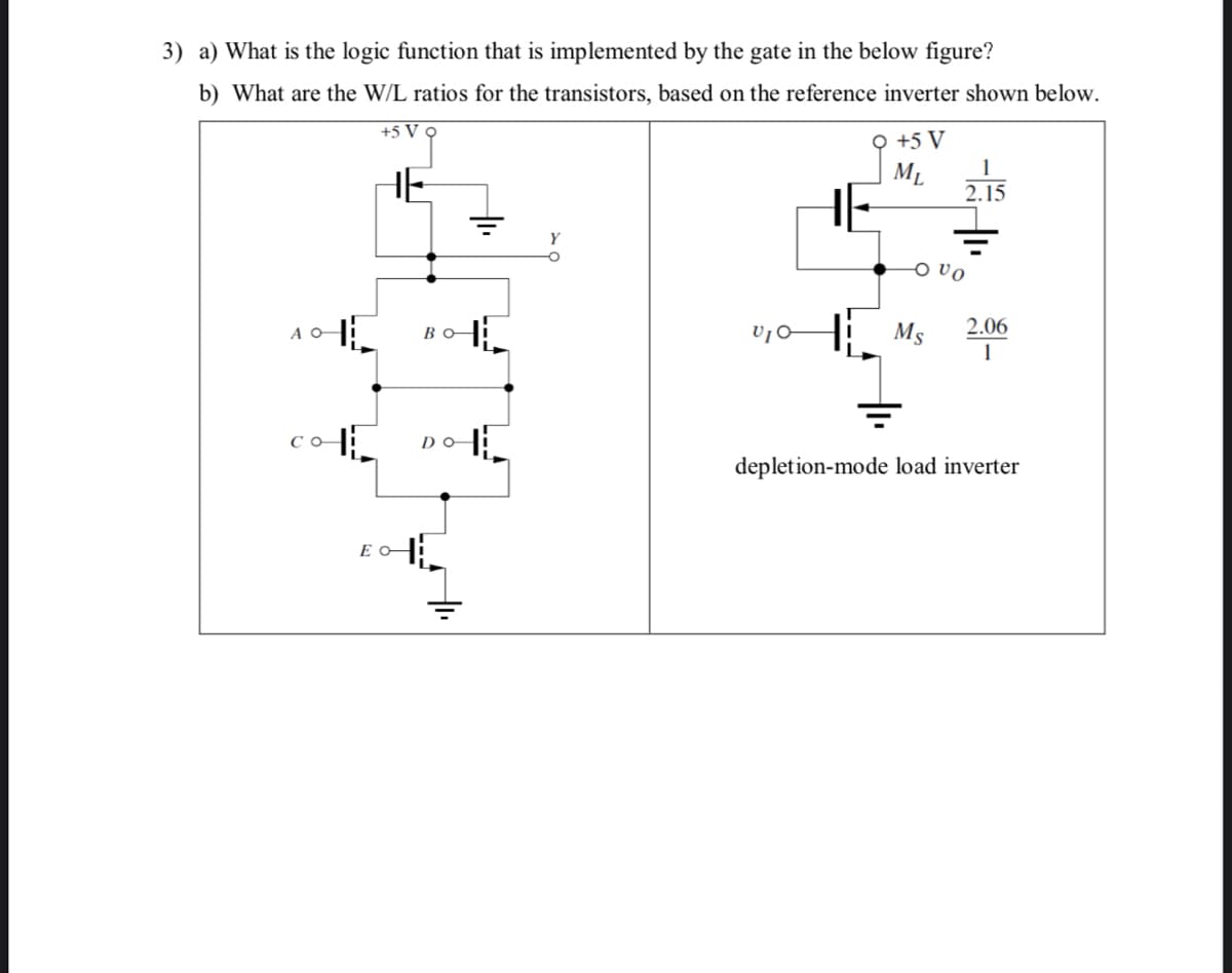 3) a) What is the logic function that is implemented by the gate in the below figure?
b) What are the W/L ratios for the transistors, based on the reference inverter shown below.
+5 V •
오 +5 V
ML
1
HE
HE
2.15
O vo
H: Ms
A O
BO
2.06
1
со
DO
depletion-mode load inverter
E O
