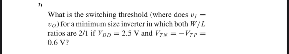 3)
What is the switching threshold (where does v¡ =
vo) for a minimum size inverter in which both W/L
ratios are 2/1 if VDD = 2.5 V and VTN = -VTP =
0.6 V?
