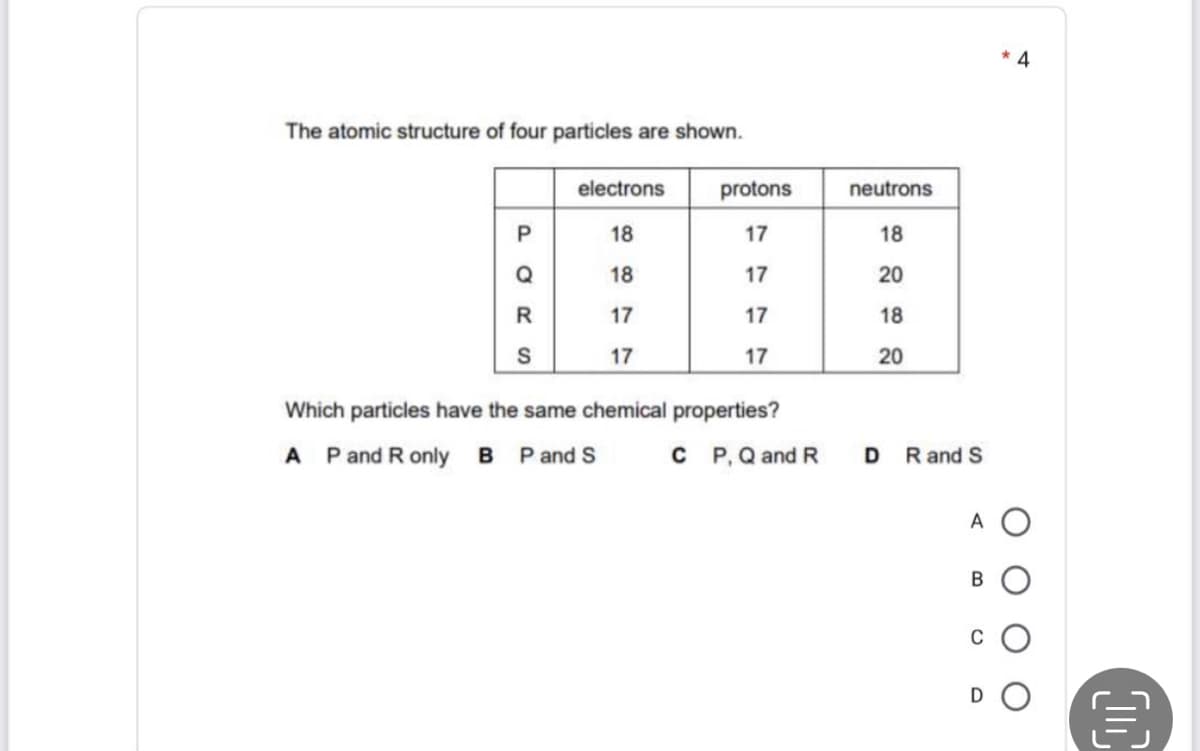 4
The atomic structure of four particles are shown.
electrons
protons
neutrons
18
17
18
Q
18
17
20
R
17
17
18
17
17
20
Which particles have the same chemical properties?
A Pand R only B P and S
C P,Q and R
D
R and S
A O
D
