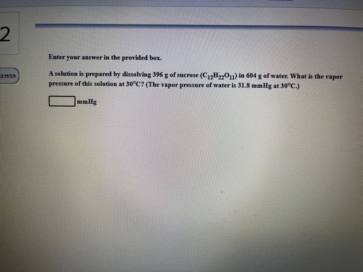 2.
Enter your answer in the provided box.
A solution is prepared by dissolving 396 g of sucrose (C1,H,,01) in 604 g of water. What is the vapor
pressure of this solution at 30°C? (The vapor pressure of water is 31.8 mmHg at 30°C.)
21159
mmHg
