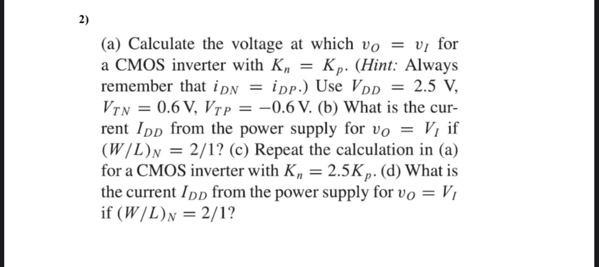 2)
(a) Calculate the voltage at which vo = vị for
a CMOS inverter with K,
remember that ipN
Kp. (Hint: Always
2.5 V,
= ipp.) Use VD
-0.6 V. (b) What is the cur-
VTN = 0.6 V, VȚP
rent Ipp from the power supply for vo
(W/L)n = 2/1? (c) Repeat the calculation in (a)
for a CMOS inverter with K, = 2.5Kp. (d) What is
the current Ipp from the power supply for vo = V1
if (W/L)N = 2/1?
Vị if
