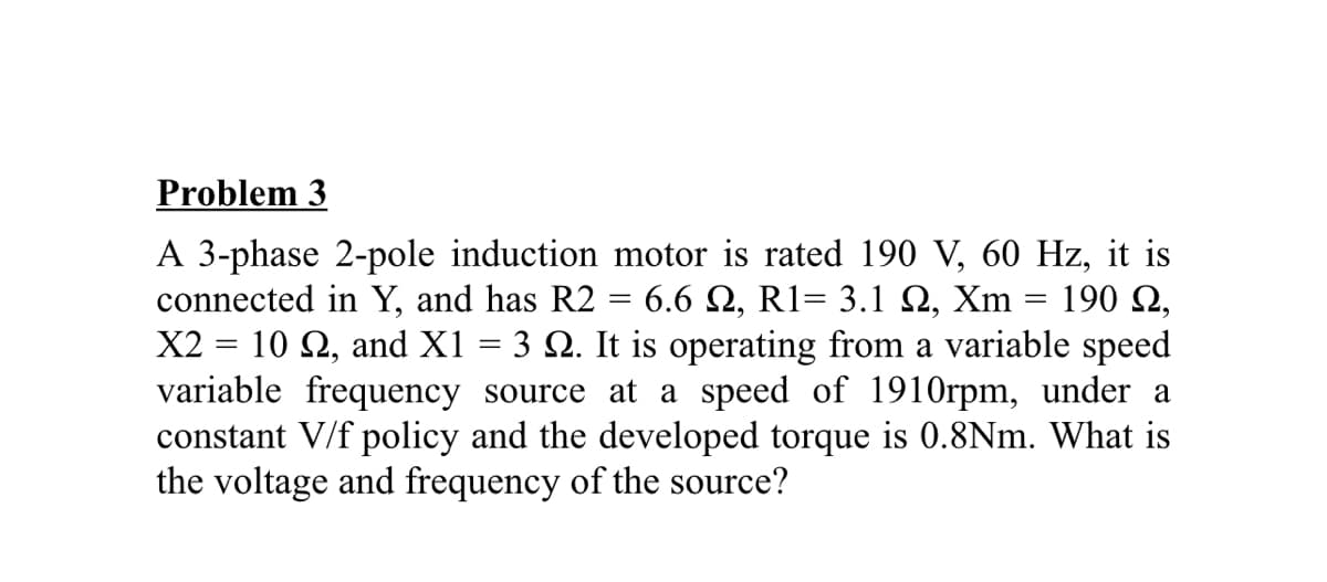 Problem 3
A 3-phase 2-pole induction motor is rated 190 V, 60 Hz, it is
connected in Y, and has R2 = 6.6 Q, R1= 3.1 Q, Xm
X2 = 10 2, and X1 = 3 Q. It is operating from a variable speed
variable frequency source at a speed of 1910rpm, under a
constant V/f policy and the developed torque is 0.8Nm. What is
the voltage and frequency of the source?
190 2,
