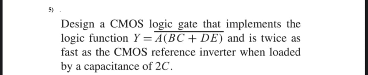 5)
Design a CMOS logic gate that implements the
logic function Y = A(BC + DE) and is twice as
fast as the CMOS reference inverter when loaded
by a capacitance of 2C.
