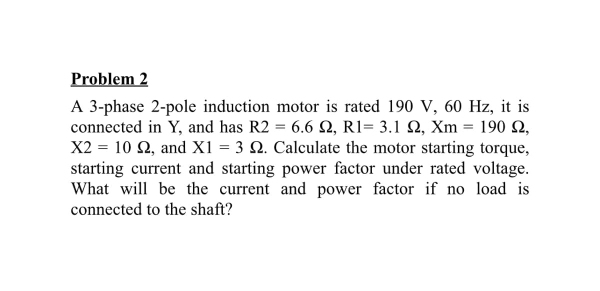 Problem 2
A 3-phase 2-pole induction motor is rated 190 V, 60 Hz, it is
connected in Y, and has R2
X2 = 10 Q, and X1 = 3 Q. Calculate the motor starting torque,
starting current and starting power factor under rated voltage.
What will be the current and power factor if no load is
connected to the shaft?
6.6 Q, R1= 3.1 Q, Xm = 190 N,
%3D
