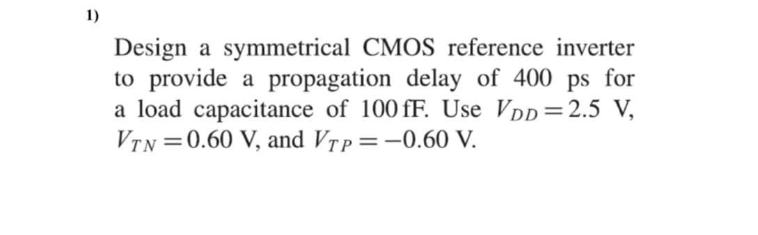 1)
Design a symmetrical CMOS reference inverter
to provide a propagation delay of 400 ps for
a load capacitance of 100 fF. Use VDD=2.5 V,
VTN =0.60 V, and Vrp=-0.60 V.
