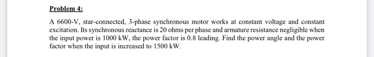 Problem 4:
A 6600-V, star-connected, 3-phase synchronous motor works at constant voltage and constant
excitation. Its synchronous reactance is 20 ohms per phase and armature resistance negligible when
the input power is 1000 kW, the power factor is 0.8 leading. Find the power angle and the power
factor when the input is increased to 1500 kW.
