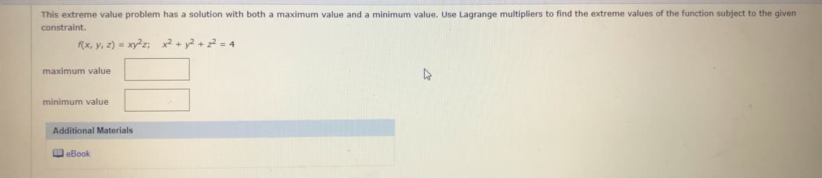This extreme value problem has a solution with both a maximum value and a minimum value. Use Lagrange multipliers to find the extreme values of the function subject to the given
constraint.
f(x, y, z) = xy2z; x2 + y2 + z2 = 4
maximum value
minimum value
Additional Materials
O eBook
