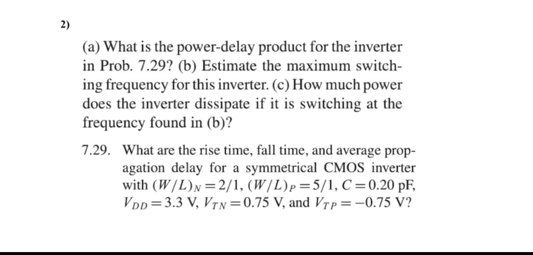 2)
(a) What is the power-delay product for the inverter
in Prob. 7.29? (b) Estimate the maximum switch-
ing frequency for this inverter. (c) How much power
does the inverter dissipate if it is switching at the
frequency found in (b)?
7.29. What are the rise time, fall time, and average prop-
agation delay for a symmetrical CMOS inverter
with (W/L)N=2/1, (W/L)p=5/1, C=0.20 pF,
VDD =3.3 V, VTN =0.75 V, and Vtp=-0.75 V?
