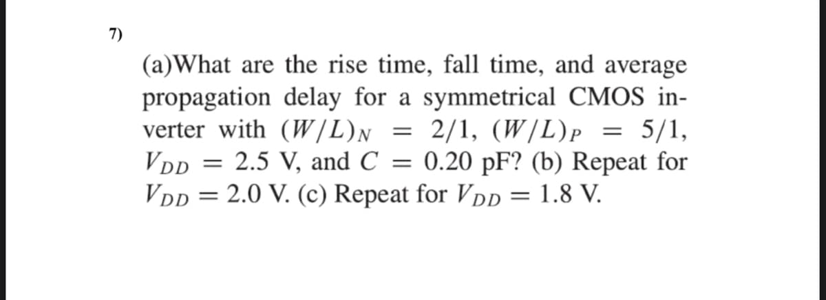 7)
(a)What are the rise time, fall time, and average
propagation delay for a symmetrical CMOS in-
verter with (W/L)n = 2/1, (W |L)p = 5/1,
VDD = 2.5 V, and C = 0.20 pF? (b) Repeat for
Vdp = 2.0 V. (c) Repeat for VDD = 1.8 V.
2/1, (W/L)p
P
