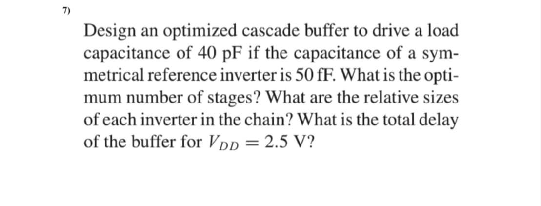 7)
Design an optimized cascade buffer to drive a load
capacitance of 40 pF if the capacitance of a sym-
metrical reference inverter is 50 fF. What is the opti-
mum number of stages? What are the relative sizes
of each inverter in the chain? What is the total delay
of the buffer for VDp = 2.5 V?
