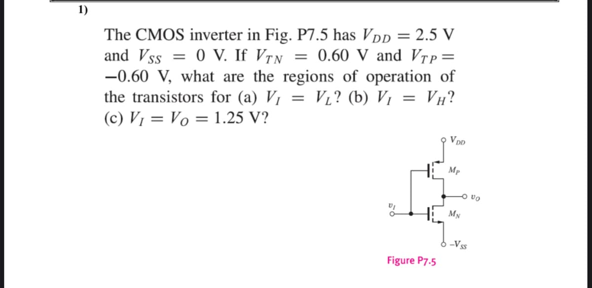 1)
The CMOS inverter in Fig. P7.5 has Vpp = 2.5 V
and Vss = 0 V. If VrN = 0.60 V and Vrp=
-0.60 V, what are the regions of operation of
the transistors for (a) V1
VL? (b) Vị
VH?
(c) V1 = Vo = 1.25 V?
Mp
O vo
MN
6 -Vss
Figure P7.5
